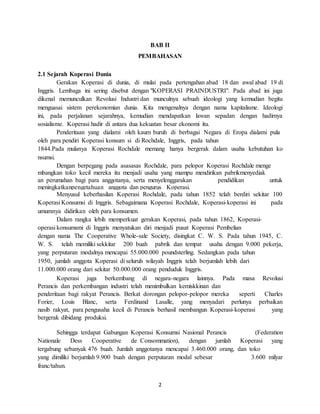 2
BAB II
PEMBAHASAN
2.1 Sejarah Koperasi Dunia
Gerakan Koperasi di dunia, di mulai pada pertengahan abad 18 dan awal abad 19 di
Inggris. Lembaga ini sering disebut dengan "KOPERASI PRAINDUSTRI". Pada abad ini juga
dikenal memunculkan Revolusi Industri dan munculnya sebuah ideologi yang kemudian begitu
menguasai sistem perekonomian dunia. Kita mengenalnya dengan nama kapitalisme. Ideologi
ini, pada perjalanan sejarahnya, kemudian mendapatkan lawan sepadan dengan hadirnya
sosialisme. Koperasi hadir di antara dua kekuatan besar ekonomi itu.
Penderitaan yang dialami oleh kaum buruh di berbagai Negara di Eropa dialami pula
oleh para pendiri Koperasi konsum si di Rochdale, Inggris, pada tahun
1844.Pada mulanya Koperasi Rochdale memang hanya bergerak dalam usaha kebutuhan ko
nsumsi.
Dengan berpegang pada asasasas Rochdale, para pelopor Koperasi Rochdale menge
mbangkan toko kecil mereka itu menjadi usaha yang mampu mendirikan pabrikmenyediak
an perumahan bagi para anggotanya, serta menyelenggarakan pendidikan untuk
meningkatkanpengetahuan anggota dan pengurus Koperasi.
Menyusul keberhasilan Koperasi Rochdale, pada tahun 1852 telah berdiri sekitar 100
Koperasi Konsumsi di Inggris. Sebagaimana Koperasi Rochdale, Koperasi-koperasi ini pada
umumnya didirikan oleh para konsumen.
Dalam rangka lebih memperkuat gerakan Koperasi, pada tahun 1862, Koperasi-
operasi konsumsmi di Inggris menyatukan diri menjadi pusat Koperasi Pembelian
dengan nama The Cooperative Whole-sale Society, disingkat C. W. S. Pada tahun 1945, C.
W. S. telah memiliki sekkitar 200 buah pabrik dan tempat usaha dengan 9.000 pekerja,
yang perputaran modalnya mencapai 55.000.000 poundsterling. Sedangkan pada tahun
1950, jumlah anggota Koperasi di seluruh wilayah Inggris telah berjumlah lebih dari
11.000.000 orang dari sekitar 50.000.000 orang penduduk Inggris.
Koperasi juga berkembang di negara-negara lainnya. Pada masa Revolusi
Perancis dan perkembangan industri telah menimbulkan kemiskkinan dan
penderitaan bagi rakyat Perancis. Berkat dorongan pelopor-pelopor mereka seperti Charles
Forier, Louis Blanc, serta Ferdinand Lasalle, yang menyadari perlunya perbaikan
nasib rakyat, para pengusaha kecil di Perancis berhasil membangun Koperasi-koperasi yang
bergerak dibidang produksi.
Sehingga terdapat Gabungan Koperasi Konsumsi Nasional Perancis (Federation
Nationale Dess Cooperative de Consommation), dengan jumlah Koperasi yang
tergabung sebanyak 476 buah. Jumlah anggotanya mencapai 3.460.000 orang, dan toko
yang dimiliki berjumlah 9.900 buah dengan perputaran modal sebesar 3.600 milyar
franc/tahun.
 