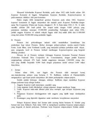 4
Menyusul keberhasilan Koperasi Rochdale, pada tahun 1852 telah berdiri sekitar 100
Koperasi Konsumsi di Inggris. Sebagaimana Koperasi Rochdale, Koperasi-koperasi ini
pada umumnya didirikan oleh para konsumen.
Dalam rangka lebih memperkuat gerakan Koperasi, pada tahun 1862, Koperasi-
koperasi konsumsmi di Inggris menyatukan diri menjadi pusat Koperasi Pembelian dengan
nama The Cooperative Whole-sale Society, disingkat C. W. S. Pada tahun 1945, C. W. S. telah
memiliki sekkitar 200 buah pabrik dan tempat usaha dengan 9.000 pekerja, yang
perputaran modalnya mencapai 55.000.000 poundsterling. Sedangkan pada tahun 1950,
jumlah anggota Koperasi di seluruh wilayah Inggris telah berj umlah lebih dari 11.000.000
orang dari sekitar 50.000.000 orang penduduk Inggris.
B. Perancis
Perancis dan perkembangan industri telah menimbulkan kemiskkinan dan
penderitaan bagi rakyat Perancis. Berkat dorongan pelopor-pelopor mereka seperti Charles
Forier, Louis Blanc, serta Ferdinand Lasalle, yang menyadari perlunya perbaikan nasib rakyat,
para pengusaha kecil di Perancis berhasil membangun Koperasi-koperasi yang bergerak
dibidang produksi.
Dewasa ini di Perancis terdapat Gabungan Koperasi Konsumsi Nasional Perancis
(Federation Nationale Dess Cooperative de Consommation), dengan jumlah Koperasi
yangtergabung sebanyak 476 buah. Jumlah anggotanya mencapai 3.460.000 orang, dan
toko yang dimiliki berjumlah 9.900 buah dengan perputaran modal sebesar 3.600 milyar
franc/tahun.
C. Jerman
Sekitar tahun 1848, saat Inggris dan Perancis telah mencapai kemaj
uan, munculseorang pelopor yang bernama F. W. Raiffeisen, walikota di FlammersfieldIa
menganjurkan agar kaum petani menyatukan diri dalam perkumpulan simpan-pinjam.
Setelah melalui beberapa rintangan, akhirnya Raiffesien dapat mendirikan Koperasi
dengan pedoman kerja sebagai berikut :
1. Anggota Koperasi wajib menyimpan sejumlah uang
2. Uang simpanan boleh dikeluarkan sebagai pinjaman dengan membayar bunga.
3. Usaha Koperasi mula-mula dibatasi pada desa setempat agar tercapai kerjasama yang
erat.
4. Pengurusan Koperasi diselenggarakan oleh anggota yang dipilih tanpa mendapatkan
upah.
5. Keuntungan yang diperoleh digunakan untuk membantu kesejahteraan masyarakat
Pelopor Koperasi lainnya dari Jerman ialah seorang hakim bernama H. Schulze yang
berasal dari kota Delitzcsh. Pada tahun 1849 ia mempelopori pendirian Koperasi simpan-pinjam
yang bergerak di daerah perkotaan. Pedoman kerja Koperasi simpan-pinjam Schulze adalah
 