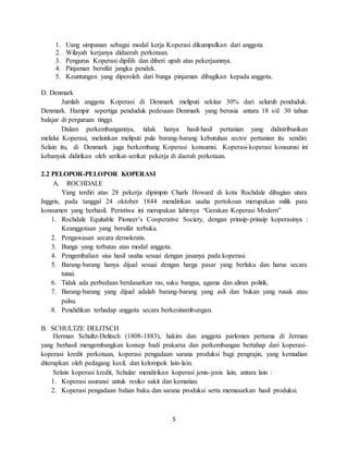 5
1. Uang simpanan sebagai modal kerja Koperasi dikumpulkan dari anggota
2. Wilayah kerjanya didaerah perkotaan.
3. Pengurus Koperasi dipilih dan diberi upah atas pekerjaannya.
4. Pinjaman bersifat jangka pendek.
5. Keuntungan yang diperoleh dari bunga pinjaman dibagikan kepada anggota.
D. Denmark
Jumlah anggota Koperasi di Denmark meliputi sekitar 30% dari seluruh penduduk.
Denmark. Hampir sepertiga penduduk pedesaan Denmark yang berusia antara 18 s/d 30 tahun
balajar di perguruan tinggi.
Dalam perkembangannya, tidak hanya hasil-hasil pertanian yang didistribusikan
melalui Koperasi, melainkan meliputi pula barang-barang kebutuhan sector pertanian itu sendiri.
Selain itu, di Denmark juga berkembang Koperasi konsumsi. Koperasi-koperasi konsumsi ini
kebanyak didirikan oleh serikat-serikat pekerja di daerah perkotaan.
2.2 PELOPOR-PELOPOR KOPERASI
A. ROCHDALE
Yang terdiri atas 28 pekerja dipimpin Charls Howard di kota Rochdale dibagian utara
Inggris, pada tanggal 24 oktober 1844 mendirikan usaha pertokoan merupakan milik para
konsumen yang berhasil. Peristiwa ini merupakan lahirnya “Gerakan Koperasi Modern”
1. Rochdale Equitable Pioneer’s Cooperative Society, dengan prinsip-prinsip koperasinya :
Keanggotaan yang bersifat terbuka.
2. Pengawasan secara demokratis.
3. Bunga yang terbatas atas modal anggota.
4. Pengembalian sisa hasil usaha sesuai dengan jasanya pada koperasi.
5. Barang-barang hanya dijual sesuai dengan harga pasar yang berlaku dan harus secara
tunai.
6. Tidak ada perbedaan berdasarkan ras, suku bangsa, agama dan aliran politik.
7. Barang-barang yang dijual adalah barang-barang yang asli dan bukan yang rusak atau
palsu.
8. Pendidikan terhadap anggota secara berkesinambungan.
B. SCHULTZE DELITSCH
Herman Schultz-Delitsch (1808-1883), hakim dan anggota parlemen pertama di Jerman
yang berhasil mengembangkan konsep badi prakarsa dan perkembangan bertahap dari koperasi-
koperasi kredit perkotaan, koperasi pengadaan sarana produksi bagi pengrajin, yang kemudian
diterapkan oleh pedagang kecil, dan kelompok lain-lain.
Selain koperasi kredit, Schulze mendirikan koperasi jenis-jenis lain, antara lain :
1. Koperasi asuransi untuk resiko sakit dan kematian.
2. Koperasi pengadaan bahan baku dan sarana produksi serta memasarkan hasil produksi.
 
