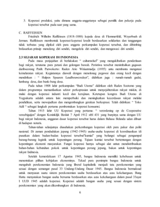 6
3. Koperasi produksi, yaitu dimana anggota-anggotanya sebagai pemilik dan pekerja pada
koperasi tersebut pada saat yang sama.
C. RAIFFEISSEN
Friedrich Wilhelm Raiffeissen (1818-1888) kepala desa di Flemmerfeld, Weyerbush di
Jerman. Raiffeissen membentuk koperasi-koperasi kredit berdasarkan solidaritas dan tanggungan
tidak terbatas yang dipikul oleh para anggota perkumpulan koperasi tersebut, dan dibimbing
brdasarkan prinsip menolong diri sendiri, mengelola diri sendiri, dan mengawasi diri sendiri.
2.3 SEJARAH KOPERASI DI INDONESIA
Pada masa penjajahan di berlakukan “ culturstelsel” yang mengakibatkan penderitaan
bagi rakyat, terutama para petani dan golongan bawah. Peristiwa tersebut menimbulkan gagasan
daribseorang Patih Purwokerto: Raden Ario Wiriaatmadja (1895) untu membantu mengatasi
kemelaratan rakyat. Kegiatannya diawali dengan menolonag pegawai dan orang kecil dengan
mendirikan : “ Hulpen Spaaren Laudbouwcredeet”, didirikan juga : rumah-rumah gadai,
lumbang desa, dan bank-bang desa.
Pada tahun 1908 lahir perkumpulan “Budi Utomo” didirikan oleh Raden Soetomo yang
dalam programnya memanfaatkan sektor perkoprasian untuk menyejahterakan rakyat miskin, di
mulai dengan koperasi industri kecil dan kerajinan. Ketetapan kongres Budi Utomo di
Yogyakarta adalah antara lain: memperbaiki dan meningkatkan kecerdasan rakyat melalui
pendidikan, serta mewujudkan dan mengembangkan gerakan berkoprasi. Telah didirikan: “ Toko
Adil “ sebagai langkah pertama pembentukan koperasi konsumsi.
Tahun 1915 lahir UU Koperasi yang pertama: “ verordening op de Cooperative
vereebiguijen” dengan Koninklijk Besluit 7 April 1912 stbl 431 yang bunyinya sama dengan UU
bagi rakyat Indonesia, anggaran dasar koperasi tersebut harus dalam Bahasa Belanda udan dibuat
di hadapan notaris.
Tahun-tahun selanjutnya diusahakan perkembangan koperasi oleh para pakar dan politi
nasional. Di zaman pendudukan jepang (1942-1945) usaha-usaha koperasi di koordinasikan /di
pusatkan dalam badan-badan koperasi tersebut”kumiai” yang befungsi sebagai pengumpul
barang-barang logistik untuk kepentingan perang. Tujuan kumiai tersebut bertentangan dengan
kepentingan ekonomi masyarakat. Fungsi koperasi hamya sebagai alat untun mendistribusikan
bahan-bahan kebutuhan pokok untuk kepentingan perang jepang, bukan untuk kepentingan
rakyat Indinesia.
Setelah kemerdekaan 17 Agustus 1945, bangsa Indonesia memiliki kebebasan untuk
menentukan pilihan kebijakan ekonominya. Tekad para pemimpin bangsa Indonesia untuk
mengubah perekonomian Indonesia yang liberal kapitalistik menjadi tata perekonomian yang
sesuai dengan semangat pasal 33 Undang-Undang Dasar 1945. Bangsa Indonesia bermaksud
untuk menyusun suatu sistem perekonomian usaha berdasarkan atas azas kekeluargaan. Bung
Hatta menyatakan bangun usaha bersama berdasarkan atas azas kekeluargaan dalam pasal 33ayat
I UUD 1945 adalah koperasi. Koperasi adalah bangun usaha yang sesuai dengan sistem
perekonomian yang akan dikembangkan di Indonesia.
 