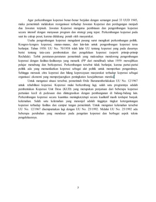 7
Agar perkembangan koperasi benar-benar berjalan dengan semangat pasal 33 UUD 1945,
maka pemerintah melakukan reorganisasi terhadap Jawatan Koperasi dan perdagangan menjadi
dua Jawatan terpisah. Jawatan Koperasi mengurus pembinaan dan pengembangan koperasi
secara intensif dengan menyusun program dan strategi yang tepat. Perkembangan koperasi pada
saat itu cukup pesat, karena didukung penuh oleh masyarakat.
Usaha pengembangan koperasi mengalami pasang surut mengikuti perkembangan politik.
Kongres-kongres koperasi, munas-munas, dan lain-lain untuk pengembangan koperasi terus
berlanjut. Tahun 1958: UU No. 70/1958 telah lahir UU tentang koperasi yang pada dasarnya
berisi tentang tata-cara pembentukan dan pengelolaan koperasi (seperti prinsip-prinsip
Rochdale). Terbit peraturan-peraturan pemerintah yang maksudnya mendorong pengembangan
koperasi dengan fasilitas-fasilitasnya yang menarik (PP dari mendibud) tahun 1959: mewajibkan
pelajar menabung dan berkoperasi. Perkembangan tersebut tidak berlanjut, karena partai-partai
politik ada yang memanfaatkan koperasi sebagai alat politik untuk memperluas pengaruhnya.
Sehingga merusak citra koperasi dan hilang kepercayaan masyarakat terhadap koperasi sebagai
organisasi ekonomi yang memperjuangkan peningkatan kesejahteraan mereka.
Untuk mengatasi situasi tersebut, pemerintah Orde Barumemberlakukan UU No. 12/1967
untuk rehabilitasi koperasi. Koperasi mulai berkembang lagi, salah satu programnya adalah
pembentukan Koperasi Unit Desa (KUD) yang merupakan penyatuan dari beberapa koperasi
pertanian kecil di pedesaan dan diintegrasikan dengan pembangunan di bidang-bidang lain.
Perkembangan koperasi secara kuantitas meningkat,tetapi secara kualitatif masih terdapat banyak
kelemahan. Salah satu kelemahan yang menonjol adalah tingginya tingkat ketergantungan
koperasi terhadap fasilitas dan campur tangan pemerintah. Untuk mengatasi kelemahan tersebut
UU No. 12/1967 disempurnakan lagi dengan UU No. 25/1992. Melalui UU No. 25/1992 ada
beberapa perubahan yang mendasar pada pengetian koperasi dan berbagai aspek teknis
pengelolaannya.
 