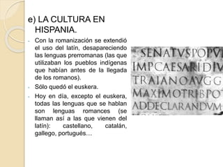 e) LA CULTURA EN
HISPANIA.
- Con la romanización se extendió
el uso del latín, desapareciendo
las lenguas prerromanas (las que
utilizaban los pueblos indígenas
que habían antes de la llegada
de los romanos).
- Sólo quedó el euskera.
- Hoy en día, excepto el euskera,
todas las lenguas que se hablan
son lenguas romances (se
llaman así a las que vienen del
latín): castellano, catalán,
gallego, portugués…
 