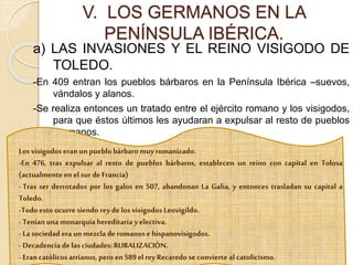 a) LAS INVASIONES Y EL REINO VISIGODO DE
TOLEDO.
-En 409 entran los pueblos bárbaros en la Península Ibérica –suevos,
vándalos y alanos.
-Se realiza entonces un tratado entre el ejército romano y los visigodos,
para que éstos últimos les ayudaran a expulsar al resto de pueblos
germanos.
V. LOS GERMANOS EN LA
PENÍNSULA IBÉRICA.
Losvisigodos eran unpueblobárbaro muyromanizado.
-En 476, tras expulsar al resto de pueblos bárbaros, establecen un reino con capital en Tolosa
(actualmenteenel sur deFrancia)
- Tras ser derrotados por los galos en 507, abandonan La Galia, y entonces trasladan su capital a
Toledo.
-Todoesto ocurre siendo reyde losvisigodos Leovigildo.
- Teníanunamonarquíahereditaria yelectiva.
- Lasociedadera unmezcladeromanose hispanovisigodos.
- Decadenciadelasciudades:RURALIZACIÓN.
- Erancatólicosarrianos, pero en589el rey Recaredo seconvierte alcatolicismo.
 