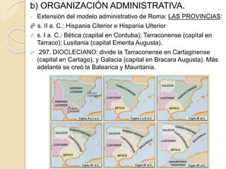 b) ORGANIZACIÓN ADMINISTRATIVA.
- Extensión del modelo administrativo de Roma: LAS PROVINCIAS:
 s. II a. C.: Hispania Citerior e Hispania Ulterior
 s. I a. C.: Bética (capital en Corduba); Tarraconense (capital en
Tarraco); Lusitania (capital Emerita Augusta).
 297, DIOCLECIANO: divide la Tarraconense en Cartaginense
(capital en Cartago), y Galacia (capital en Bracara Augusta). Más
adelante se creó la Balearica y Mauritania.
 