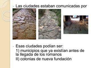 - Las ciudades estaban comunicadas por
calzadas.
- Esas ciudades podían ser:
1) municipios que ya existían antes de
la llegada de los romanos
II) colonias de nueva fundación
 