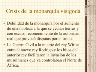 Crisis de la monarquía visigoda
• Debilidad de la monarquía por el aumento
de una nobleza a la que se cedían tierras y
con escaso reconocimiento de la autoridad
real que provocó disputas por el trono.
• La Guerra Civil a la muerte del rey Witiza
entre el nuevo rey Rodrigo y los hijos del
anterior rey facilitaron la invasión de los
musulmanes que ya controlaban el Norte de
África.
 