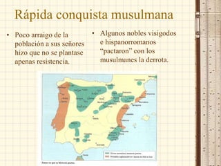 Rápida conquista musulmana
• Poco arraigo de la
población a sus señores
hizo que no se plantase
apenas resistencia.
• Algunos nobles visigodos
e hispanorromanos
“pactaron” con los
musulmanes la derrota.
 