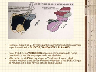 • Desde el siglo III al V, diversos pueblos germánicos habían cruzado
la península ibérica SUEVOS, VÁNDALOS Y ALANAOS
• En el 416 d.C. los VISIGODOS penetran como aliados de Roma
derrotando a los alanos y a parte de los vándalos.
• Más tarde en el 456 el rey visigodo Teodorico II, como aliado
romano vuelven a cruzar los Pirineos y derrotan a los SUEVOS que
se refugian en lo que hoy se conoce como Galicia
 