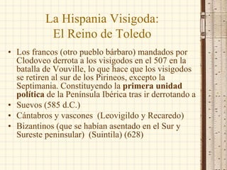 La Hispania Visigoda:
El Reino de Toledo
• Los francos (otro pueblo bárbaro) mandados por
Clodoveo derrota a los visigodos en el 507 en la
batalla de Vouville, lo que hace que los visigodos
se retiren al sur de los Pirineos, excepto la
Septimania. Constituyendo la primera unidad
política de la Península Ibérica tras ir derrotando a
• Suevos (585 d.C.)
• Cántabros y vascones (Leovigildo y Recaredo)
• Bizantinos (que se habían asentado en el Sur y
Sureste peninsular) (Suintila) (628)
 
