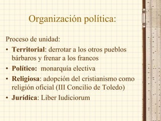 Organización política:
Proceso de unidad:
• Territorial: derrotar a los otros pueblos
bárbaros y frenar a los francos
• Político: monarquía electiva
• Religiosa: adopción del cristianismo como
religión oficial (III Concilio de Toledo)
• Jurídica: Liber Iudiciorum
 