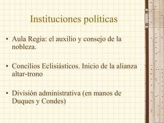 Instituciones políticas
• Aula Regia: el auxilio y consejo de la
nobleza.
• Concilios Eclisiásticos. Inicio de la alianza
altar-trono
• División administrativa (en manos de
Duques y Condes)
 