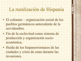 La ruralización de Hispania
• El colonato – organización social de los
pueblos germánicos antecedente de la
servidumbre.
• Fin de la esclavitud como sistema de
producción y organización socio-
económica.
• Huída de los hispanorromanos de las
ciudades y crisis de estas durante las
invasiones.
 
