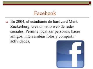 Facebook
   En 2004, el estudiante de hardvard Mark
    Zuckerberg, crea un sitio web de redes
    sociales. Permite localizar personas, hacer
    amigos, intercambiar fotos y compartir
    actividades.
 