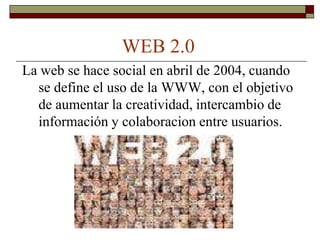 WEB 2.0
La web se hace social en abril de 2004, cuando
  se define el uso de la WWW, con el objetivo
  de aumentar la creatividad, intercambio de
  información y colaboracion entre usuarios.
 