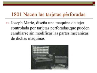 1801 Nacen las tarjetas pèrforadas
   Joseph Marie, diseña una maquina de tejer
    controlada por tarjetas perforadas,que pueden
    cambiarse sin modificar las partes mecanicas
    de dichas maquinas
 