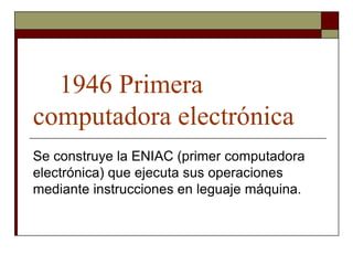 1946 Primera
computadora electrónica
Se construye la ENIAC (primer computadora
electrónica) que ejecuta sus operaciones
mediante instrucciones en leguaje máquina.
 
