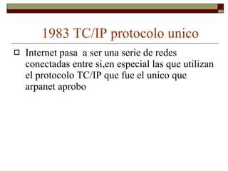 1983 TC/IP protocolo unico Internet pasa  a ser una serie de redes conectadas entre si,en especial las que utilizan el protocolo TC/IP que fue el unico que arpanet aprobo  