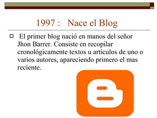 1997 :  Nace el Blog El primer blog nació en manos del señor Jhon Barrer. Consiste en recopilar cronológicamente textos u artículos de uno o varios autores, apareciendo primero el mas reciente. 