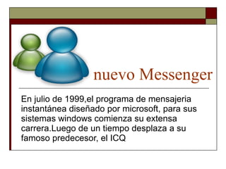nuevo Messenger En julio de 1999,el programa de mensajeria instantánea diseñado por microsoft, para sus sistemas windows comienza su extensa carrera.Luego de un tiempo desplaza a su famoso predecesor, el ICQ 