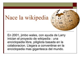 Nace la wikipedia En 2001, jimbo wales, con ayuda de Larry inician el proyecto de wikipedia : una enciclopedia libre, piligliota basada en la colaboracion. Llegara a conventirse en la enciclopedia mas gigantesca del mundo. 
