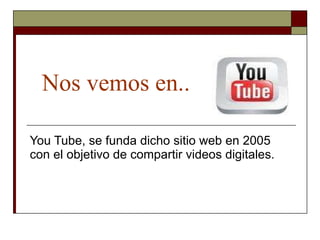Nos vemos en.. You Tube, se funda dicho sitio web en 2005 con el objetivo de compartir videos digitales.  