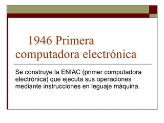 1946 Primera computadora electrónica Se construye la ENIAC (primer computadora electrónica) que ejecuta sus operaciones mediante instrucciones en leguaje máquina.  