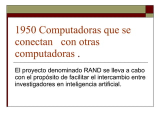 1950 Computadoras que se conectan  con otras  computadoras  . El proyecto denominado RAND se lleva a cabo con el propósito de facilitar el intercambio entre investigadores en inteligencia artificial. 