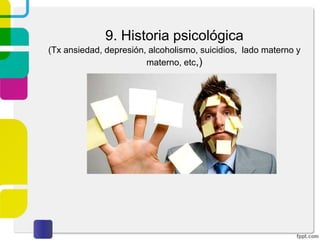 3. Historia actual del problema
Con respecto al motivo de la consulta es importante
tomar en cuenta:
• Describir de forma detallada las manifestaciones de
la enfermedad incluyendo echa de inicio y duración
del problema.
• Cronología de los eventos desde el aparecimiento de
los síntomas hasta la fecha de la entrevista. Es
importante establecer el nivel de funcionamiento
anterior al problema y como el trastorno ha
interferido en su funcionamiento actual.
• Factores precipitantes, estresores psicosociales que
pudieron provocar el problema
• Impacto del trastorno: cambios que ha sufrido en sus
relaciones interpersonales, en el matrimonio, en la
familia, en la vida social, sexual y laboral. Cambios
en el sueño, ingesta de alimentos, en el peso
corporal, en los hábitos, como bebidas alcohólicas,
tabaquismo y otras sustancias legales e ilegales.
Explorar la capacidad de toma de decisiones, asumir
responsabilidades.
 