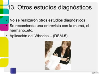 4. Historia Clínica
A. Personales no patológicos: Son todos los antecedentes no
patológicos de la persona como:
5. Desenvolvimiento escolar: Historia sobre la escolaridad, edad en
que comenzó a ir al colegio, diferentes establecimientos a los que
ha asistido, motivo de los cambios, adaptación al colegio (escuela),
actitud ante el estudio, rendimiento académico, actividades
deportivas, recreativas, extraescolares, figuras importantes, uso de
castigo, relaciones personales dentro del colegio, mencionar
cualquier deficiencia o dificultad del niño dentro el aula o en sus
estudios.
6. Desenvolvimiento social Relaciones personales, con amigos,
profesores, participación en actividades sociales, describir el juego
del niño y cómo interactúa en el mismo.
 