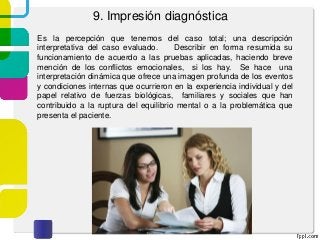 9. Impresión diagnóstica
Es la percepción que tenemos del caso total; una descripción
interpretativa del caso evaluado. Describir en forma resumida su
funcionamiento de acuerdo a las pruebas aplicadas, haciendo breve
mención de los conflictos emocionales, si los hay. Se hace una
interpretación dinámica que ofrece una imagen profunda de los eventos
y condiciones internas que ocurrieron en la experiencia individual y del
papel relativo de fuerzas biológicas, familiares y sociales que han
contribuido a la ruptura del equilibrio mental o a la problemática que
presenta el paciente.
 