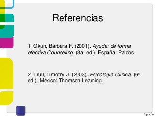 Referencias
1. Okun, Barbara F. (2001). Ayudar de forma
efectiva Counseling. (3a ed.). España: Paidos
2. Trull, Timothy J. (2003). Psicología Clínica. (6ª
ed.). México: Thomson Learning.
 