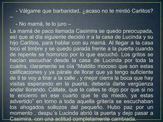 - Válgame que barbaridad, ¿acaso no te mintió Carlitos?
–
   - No mamá, te lo juro –
La mamá de paco llamada Casimira se quedo preocupada,
así que al día siguiente decidió ir a la casa de Lucinda y su
hijo Carlitos, para hablar con su mamá. Al llegar a la casa
toco el timbre y se quedo parada frente a la puerta cuando
de repente se horrorizo por lo que escuchó. Los gritos se
hacían escuchar desde la casa de Lucinda por toda la
cuadra, claramente se oía “Maldito mocoso que son estas
calificaciones y ya párale de llorar que ya tengo suficiente
de ti te voy a tirar a la calle , y mejor cierra la boca que hay
visitas esperando en la puerta, debería darte vergüenza
andar llorando. Cállate, que te calles te digo por que si no
te encierro en ese cuarto que te da miedo, ya estas
advertido” en torno a toda aquella gritería se escuchaban
los ahogados sollozos del pequeño. Hubo paz por un
momento , despu´s Lucinda abrió la puerta y dejo pasar a
Casimira, con una actitud completamente cambiada.
 