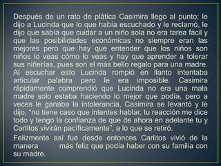 Después de un rato de plática Casimira llego al punto; le
dijo a Lucinda que lo que había escuchado y le reclamó, le
dijo que sabía que cuidar a un niño sola no era tarea fácil y
que las posibilidades económicas no siempre eran las
mejores pero que hay que entender que los niños son
niños lo veas cómo lo veas y hay que aprender a tolerar
sus niñerías, pues son el más bello regalo para una madre.
Al escuchar esto Lucinda rompió en llanto intentaba
articular palabra pero le era imposible. Casimira
rápidamente comprendió que Lucinda no era una mala
madre solo estaba haciendo lo mejor que podía, pero a
veces le ganaba la intolerancia, Casimira se levantó y le
dijo, “no tiene caso que intentes hablar, tu reacción me dice
todo y tengo la confianza de que de ahora en adelante tu y
Carlitos vivirán pacíficamente”, a lo que se retiró.
Felizmente así fue desde entonces Carlitos vivió de la
manera          más feliz que podía haber con su familia con
su madre.
 