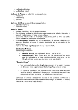 1. La Edad de Piedra y
   2. La Edad del Metal.
La Edad de Piedra, se subdivide en tres periodos:
   1. Paleolítico
   2. Mesolítico y
   3. Neolítico.

La Edad del Metal se subdivide en dos periodos:
   1. Edad del Bronce y
   2. Edad del hierro.
Edad de Piedra.
  • Periodo Paleolítico: Significa piedra antigua.
  • Se subdivide en Inferior (de la piedra exclusivamente tallada: bifaciales y
     lascas), medio (lascas y hojas) o más antiguo,
  • Superior o más reciente. se desarrolló una cultura cuando el clima era cálido
     y cuya raza fue el hombre de Neanderthal.
  • En el Paleolítico Superior hay un clima glaciar y el hombre fue el de Cro-
     Magnon. También el reno va siendo sustituido por el aumento de la
     temperatura.
  • Periodo Neolítico: Significa piedra nueva o pulimentada.

      Edad de los Metales.
      Tiene dos grandes eras:
                 Edad del Bronce, del siglo xxv a. de J.C., al ix a. de J.C.
                 Edad del Hierro; esta última a su vez ha sido subdividida en la
                  poca de Hallstatt y de la Tène. La última termina en el siglo v a. de
                  J.C. y la primera parece que comenzó en el ix a. de J.C.
      “Características”
         o       Los primeros instrumentos de piedra proceden de la región francesa
                 de Chelles y tiene exponentes en Italia, España y norte de África.

         o       El hacha se transforma, las hojas son más retocadas al escasear el
                 vegetal, la lanza cobra mayor importancia y en vez del elefante o del
                 rinoceronte se caza el mamut y el caballo, as¡ como el reno.

      Comienza el hombre a trabajar los huesos de los animales sacrificados e
      inventa el curtido de la piel; descubre también el fuego, la cestería, la trampa
      para la caza y las redes para la pesca.
 