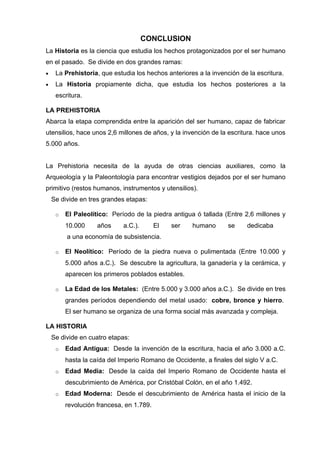 CONCLUSION
La Historia es la ciencia que estudia los hechos protagonizados por el ser humano
en el pasado. Se divide en dos grandes ramas:
•    La Prehistoria, que estudia los hechos anteriores a la invención de la escritura.
•    La Historia propiamente dicha, que estudia los hechos posteriores a la
     escritura.

LA PREHISTORIA
Abarca la etapa comprendida entre la aparición del ser humano, capaz de fabricar
utensilios, hace unos 2,6 millones de años, y la invención de la escritura. hace unos
5.000 años.


La Prehistoria necesita de la ayuda de otras ciencias auxiliares, como la
Arqueología y la Paleontología para encontrar vestigios dejados por el ser humano
primitivo (restos humanos, instrumentos y utensilios).
    Se divide en tres grandes etapas:

     o   El Paleolítico: Período de la piedra antigua ó tallada (Entre 2,6 millones y
         10.000     años     a.C.).       El   ser   humano       se     dedicaba
         a una economía de subsistencia.

     o   El Neolítico: Período de la piedra nueva o pulimentada (Entre 10.000 y
         5.000 años a.C.). Se descubre la agricultura, la ganadería y la cerámica, y
         aparecen los primeros poblados estables.

     o   La Edad de los Metales: (Entre 5.000 y 3.000 años a.C.). Se divide en tres
         grandes períodos dependiendo del metal usado: cobre, bronce y hierro.
         El ser humano se organiza de una forma social más avanzada y compleja.

LA HISTORIA
    Se divide en cuatro etapas:
     o   Edad Antigua: Desde la invención de la escritura, hacia el año 3.000 a.C.
         hasta la caída del Imperio Romano de Occidente, a finales del siglo V a.C.
     o   Edad Media: Desde la caída del Imperio Romano de Occidente hasta el
         descubrimiento de América, por Cristóbal Colón, en el año 1.492.
     o   Edad Moderna: Desde el descubrimiento de América hasta el inicio de la
         revolución francesa, en 1.789.
 