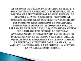 La historia de México, país ubicado en el norte
 del continente americano o, si se quiere, en la
 porción más septentrional de Mesoamérica, se
    remonta a unos 14.000 años (conforme al
consenso de Clovis), en que se estima ocurrieron
   los primeros asentamientos de pobladores
   sedentarios. Antes de la conquista por los
españoles en el siglo XVI, lo que es ahora México
      fue habitado por pueblos de culturas
 avanzadas que interactuaron entre ellos en
 diverso grado, en el tiempo y el territorio. De
 aquella época sobresalen la cultura olmeca,
    la tolteca, la teotihuacana, la maya, la
náhuatl, la totonaca, la zapoteca, la mixteca,
            la tarasca, entre otras.
 