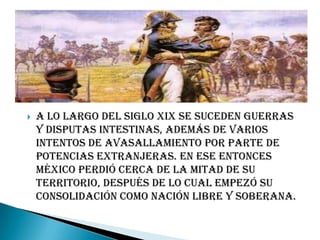    A lo largo del siglo XIX se suceden guerras
    y disputas intestinas, además de varios
    intentos de avasallamiento por parte de
    potencias extranjeras. En ese entonces
    México perdió cerca de la mitad de su
    territorio, después de lo cual empezó su
    consolidación como nación libre y soberana.
 