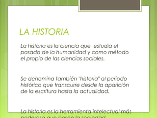 LA HISTORIA
La historia es la ciencia que estudia el
pasado de la humanidad y como método
el propio de las ciencias sociales.
Se denomina también "historia" al periodo
histórico que transcurre desde la aparición
de la escritura hasta la actualidad.
La historia es la herramienta intelectual más
 