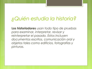 Los historiadores usan todo tipo de pruebas
para examinar, interpretar, revisar y
reinterpretar el pasado. Estos incluyen
documentos escritos, comunicación oral y
objetos tales como edificios, fotografías y
pinturas.
¿Quién estudia la historia?
 