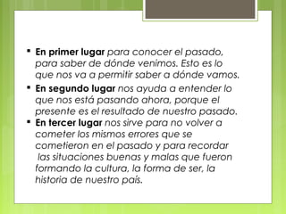  En primer lugar para conocer el pasado,
para saber de dónde venimos. Esto es lo
que nos va a permitir saber a dónde vamos.
 En segundo lugar nos ayuda a entender lo
que nos está pasando ahora, porque el
presente es el resultado de nuestro pasado.
 En tercer lugar nos sirve para no volver a
cometer los mismos errores que se
cometieron en el pasado y para recordar
 las situaciones buenas y malas que fueron
formando la cultura, la forma de ser, la
historia de nuestro país.
 