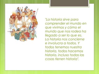 "La historia sirve para
comprender el mundo en
que vivimos y cómo el
mundo que nos rodea ha
llegado a ser lo que es.
La historia nos concierne
e involucra a todos. Y
todos tenemos nuestra
historia, todos hacemos
historia, incluso todas las
cosas tienen historia".
 
