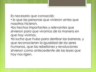 Es necesario que conozcáis:
• lo que las personas que vivieron antes que
nosotros hicieron.
•los hechos importantes y relevantes que
sirvieron para que vivamos de la manera en
que hoy vivimos.
•la lucha que hubo para derribar las barreras, y
que reconocieran la igualdad de los seres
humanos, que las rebeliones y revoluciones
sirvieron como antecedente de las leyes que
hoy nos rigen.
 