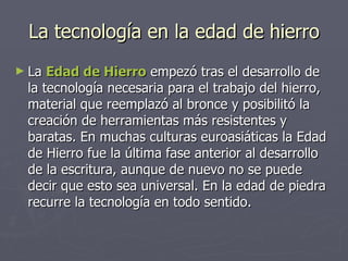 La tecnología en la edad de hierro La  Edad de Hierro  empezó tras el desarrollo de la tecnología necesaria para el trabajo del hierro, material que reemplazó al bronce y posibilitó la creación de herramientas más resistentes y baratas. En muchas culturas euroasiáticas la Edad de Hierro fue la última fase anterior al desarrollo de la escritura, aunque de nuevo no se puede decir que esto sea universal. En la edad de piedra recurre la tecnología en todo sentido.  