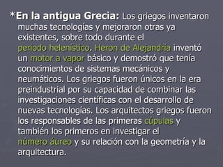 *En la antigua Grecia:  Los griegos inventaron muchas tecnologías y mejoraron otras ya existentes, sobre todo durante el  periodo helenístico .  Heron de Alejandría  inventó un  motor a vapor  básico y demostró que tenía conocimientos de sistemas mecánicos y neumáticos. Los griegos fueron únicos en la era preindustrial por su capacidad de combinar las investigaciones científicas con el desarrollo de nuevas tecnologías. Los arquitectos griegos fueron los responsables de las primeras  cúpulas  y también los primeros en investigar el  número áureo  y su relación con la geometría y la arquitectura.  