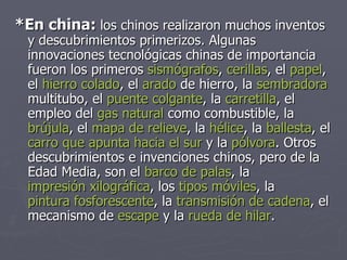 *En china:  los chinos realizaron muchos inventos y descubrimientos primerizos. Algunas innovaciones tecnológicas chinas de importancia fueron los primeros  sismógrafos ,  cerillas , el  papel , el  hierro colado , el  arado  de hierro, la  sembradora  multitubo, el  puente colgante , la  carretilla , el empleo del  gas natural  como combustible, la  brújula , el  mapa de relieve , la  hélice , la  ballesta , el  carro que apunta hacia el sur  y la  pólvora . Otros descubrimientos e invenciones chinos, pero de la Edad Media, son el  barco de palas , la  impresión xilográfica , los  tipos móviles , la  pintura fosforescente , la  transmisión de cadena , el mecanismo de  escape  y la  rueda de hilar .  