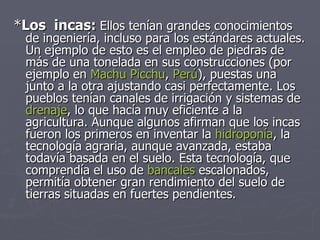* Los  incas:  Ellos tenían grandes conocimientos de ingeniería, incluso para los estándares actuales. Un ejemplo de esto es el empleo de piedras de más de una tonelada en sus construcciones (por ejemplo en  Machu Picchu ,  Perú ), puestas una junto a la otra ajustando casi perfectamente. Los pueblos tenían canales de irrigación y sistemas de  drenaje , lo que hacía muy eficiente a la agricultura. Aunque algunos afirman que los incas fueron los primeros en inventar la  hidroponía , la tecnología agraria, aunque avanzada, estaba todavía basada en el suelo. Esta tecnología, que comprendía el uso de  bancales  escalonados, permitía obtener gran rendimiento del suelo de tierras situadas en fuertes pendientes.  