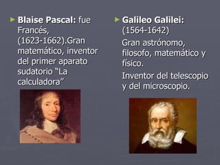 Blaise Pascal:  fue  Francés, (1623-1662).Gran matemático, inventor del primer aparato sudatorio “La calculadora” Galileo Galilei:  (1564-1642)   Gran astrónomo, filosofo, matemático y físico. Inventor del telescopio y del microscopio. 