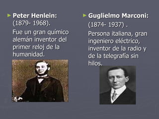Peter Henlein:  (1879- 1968). Fue un gran químico alemán inventor del primer reloj de la humanidad.  Guglielmo   Marconi:  (1874- 1937) . Persona italiana, gran ingeniero eléctrico, inventor de la radio y de la telegrafía sin hilos. 