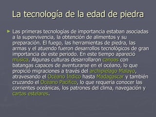 La tecnología de la edad de piedra Las primeras tecnologías de importancia estaban asociadas a la supervivencia, la obtención de alimentos y su preparación. El fuego, las herramientas de piedra, las armas y el atuendo fueron desarrollos tecnológicos de gran importancia de este periodo. En este tiempo apareció  música . Algunas culturas desarrollaron  canoas  con batangas capaces de aventurarse en el océano, lo que propició migraciones a través del  archipiélago Malayo , atravesando el  Océano Índico  hasta  Madagascar  y también cruzando el  Océano Pacífico , lo que requería conocer las corrientes oceánicas, los patrones del clima, navegación y  cartas estelares .  