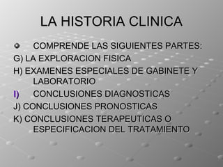 LA HISTORIA CLINICA
     COMPRENDE LAS SIGUIENTES PARTES:
G) LA EXPLORACION FISICA
H) EXAMENES ESPECIALES DE GABINETE Y
     LABORATORIO
I)   CONCLUSIONES DIAGNOSTICAS
J) CONCLUSIONES PRONOSTICAS
K) CONCLUSIONES TERAPEUTICAS O
     ESPECIFICACION DEL TRATAMIENTO
 